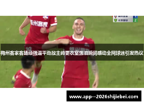 梅州客家客场顽强逼平劲敌主帅更衣室落泪瞬间感动全网球迷引发热议